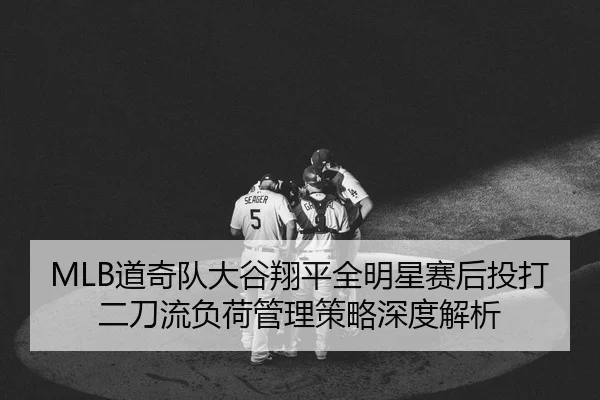MLB道奇队大谷翔平全明星赛后投打二刀流负荷管理策略深度解析